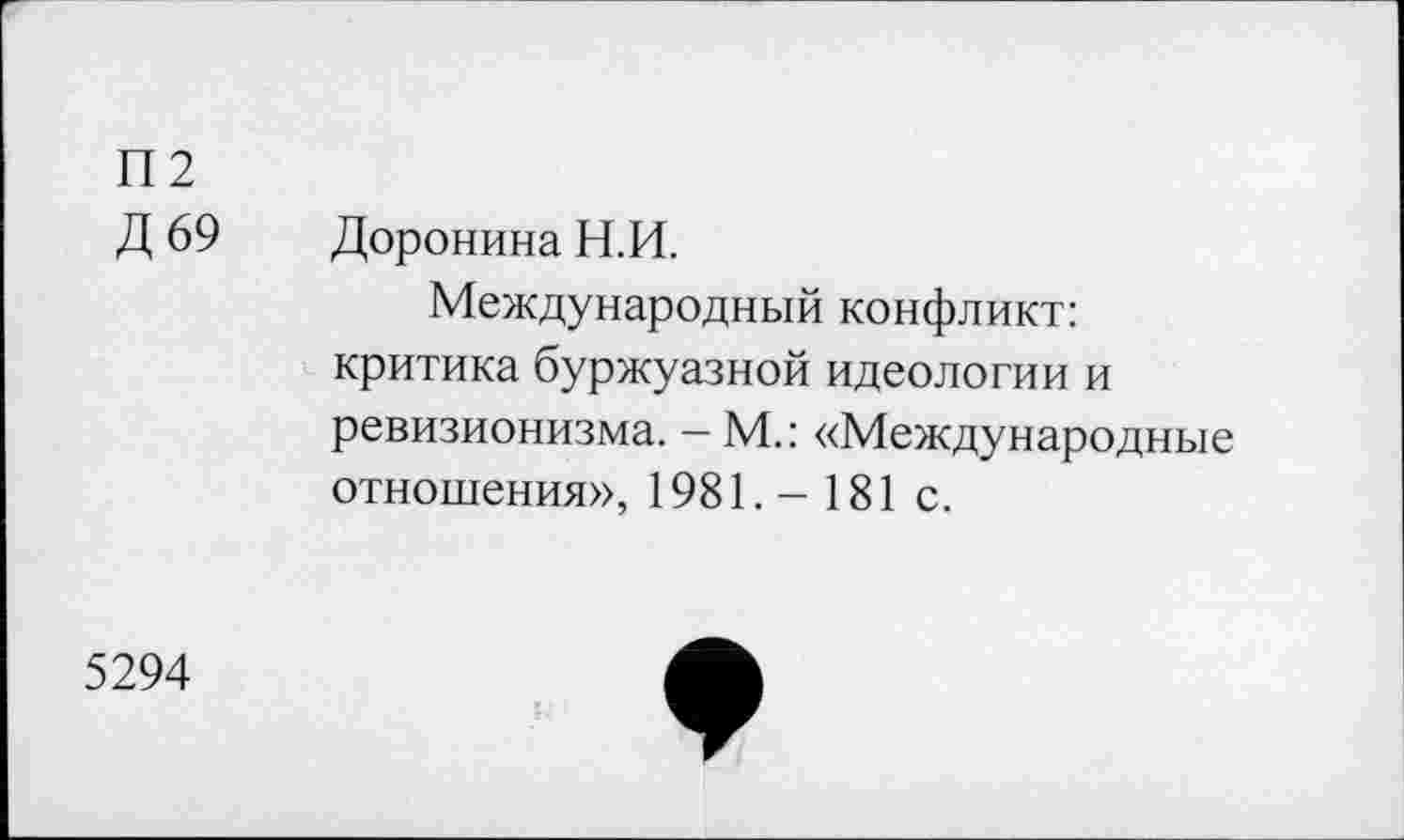 ﻿П2
Д 69 Доронина Н.И.
Международный конфликт: критика буржуазной идеологии и ревизионизма. — М.: «Международные отношения», 1981. — 181с.
5294